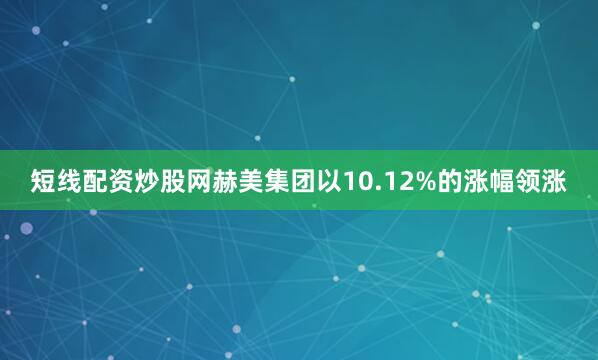 短线配资炒股网赫美集团以10.12%的涨幅领涨