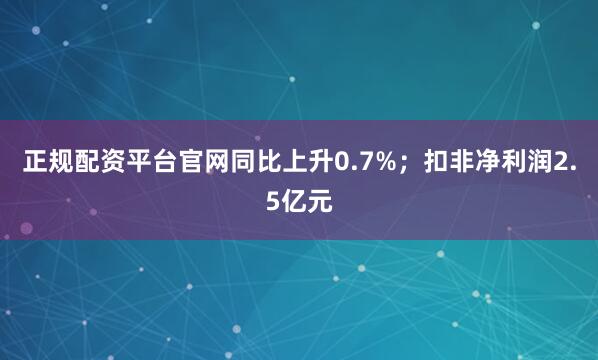 正规配资平台官网同比上升0.7%;扣非净利润2.5亿元