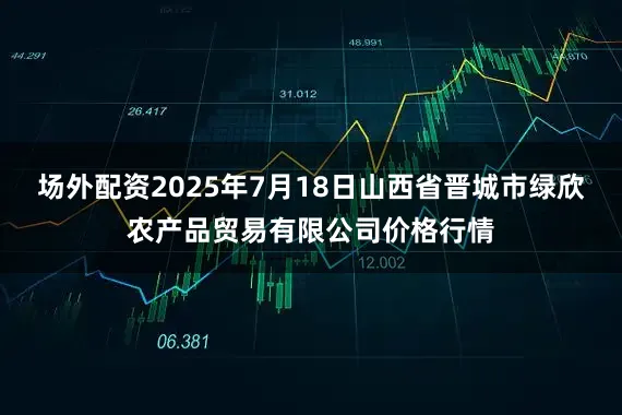 场外配资2025年7月18日山西省晋城市绿欣农产品贸易有限公司价格行情