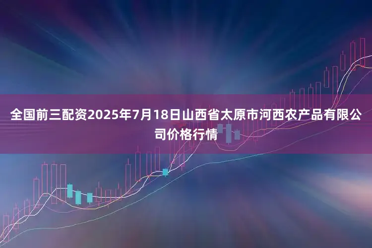 全国前三配资2025年7月18日山西省太原市河西农产品有限公司价格行情