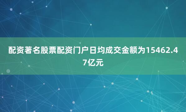 配资著名股票配资门户日均成交金额为15462.47亿元