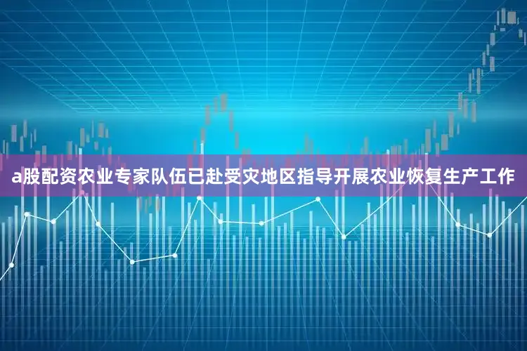 a股配资农业专家队伍已赴受灾地区指导开展农业恢复生产工作