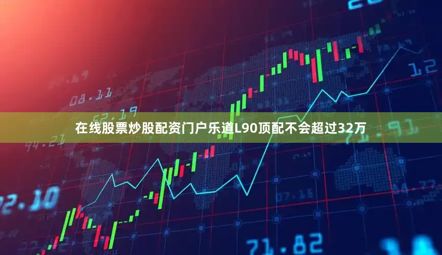 在线股票炒股配资门户乐道L90顶配不会超过32万