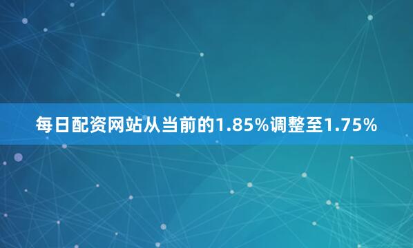 每日配资网站从当前的1.85%调整至1.75%