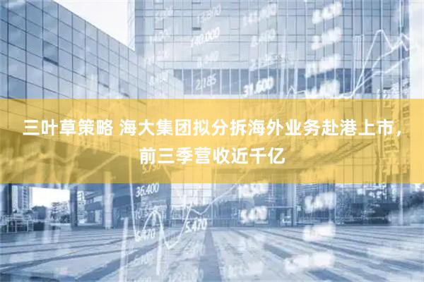 三叶草策略 海大集团拟分拆海外业务赴港上市，前三季营收近千亿