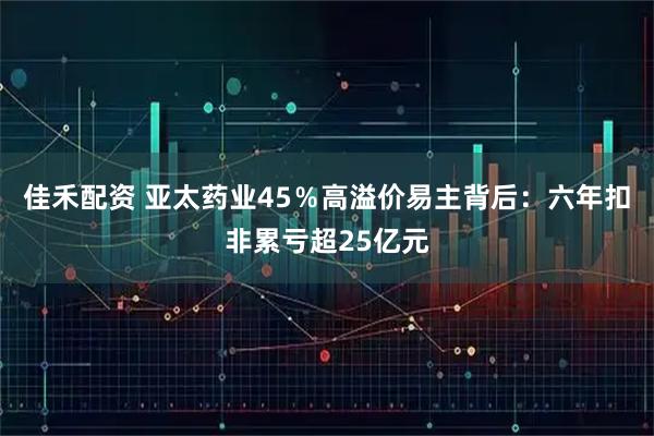 佳禾配资 亚太药业45％高溢价易主背后：六年扣非累亏超25亿元