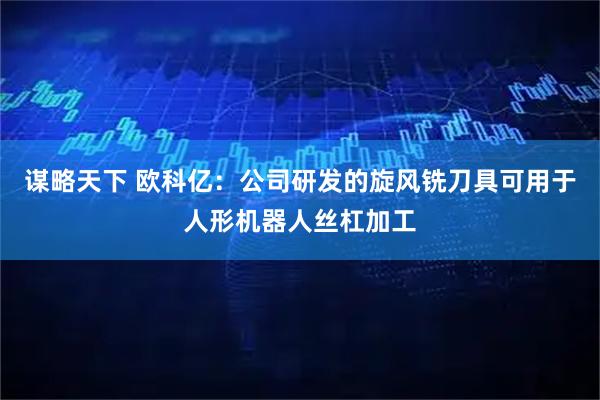 谋略天下 欧科亿：公司研发的旋风铣刀具可用于人形机器人丝杠加工
