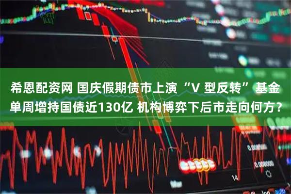 希恩配资网 国庆假期债市上演 “V 型反转” 基金单周增持国债近130亿 机构博弈下后市走向何方？