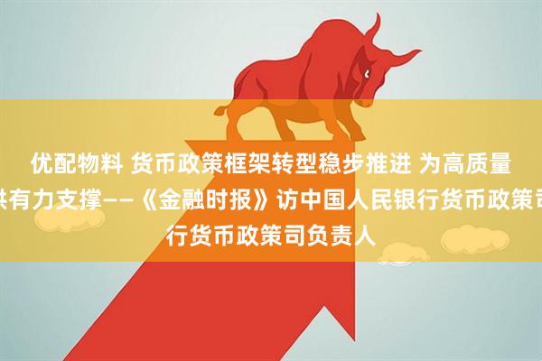 优配物料 货币政策框架转型稳步推进 为高质量发展提供有力支撑——《金融时报》访中国人民银行货币政策司负责人