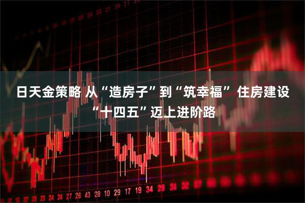 日天金策略 从“造房子”到“筑幸福” 住房建设“十四五”迈上进阶路