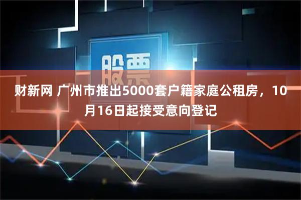 财新网 广州市推出5000套户籍家庭公租房，10月16日起接受意向登记