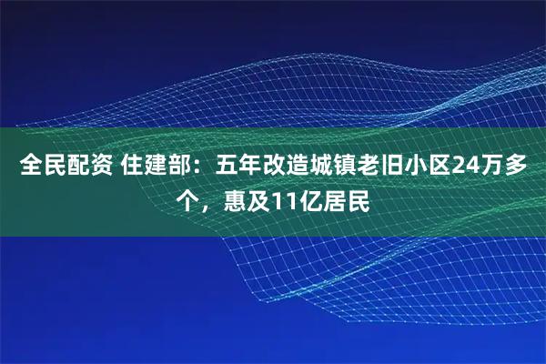 全民配资 住建部：五年改造城镇老旧小区24万多个，惠及11亿居民