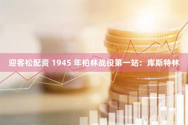 迎客松配资 1945 年柏林战役第一站：库斯特林
