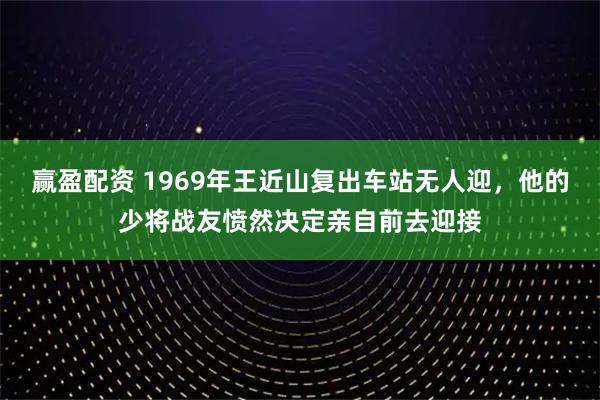赢盈配资 1969年王近山复出车站无人迎，他的少将战友愤然决定亲自前去迎接