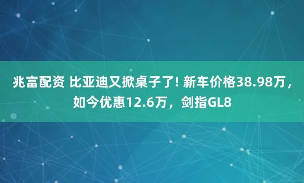 兆富配资 比亚迪又掀桌子了! 新车价格38.98万，如今优惠12.6万，剑指GL8