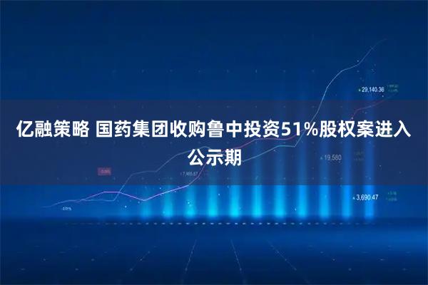 亿融策略 国药集团收购鲁中投资51%股权案进入公示期