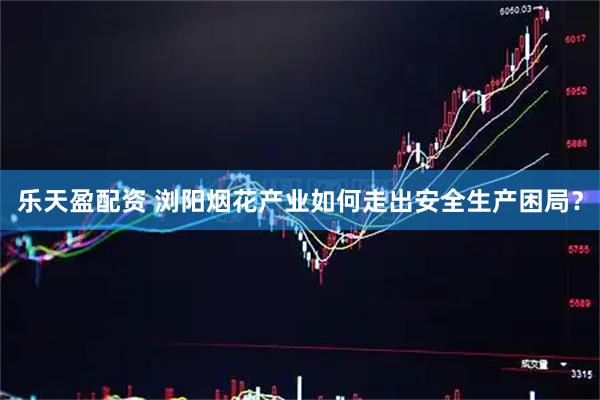 乐天盈配资 浏阳烟花产业如何走出安全生产困局？