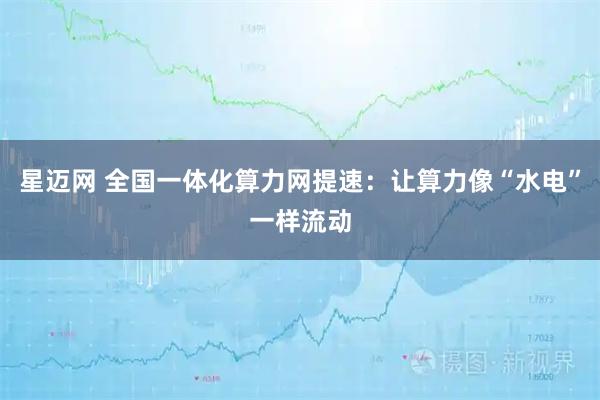 星迈网 全国一体化算力网提速：让算力像“水电”一样流动
