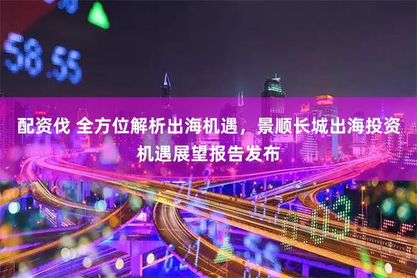 配资伐 全方位解析出海机遇，景顺长城出海投资机遇展望报告发布