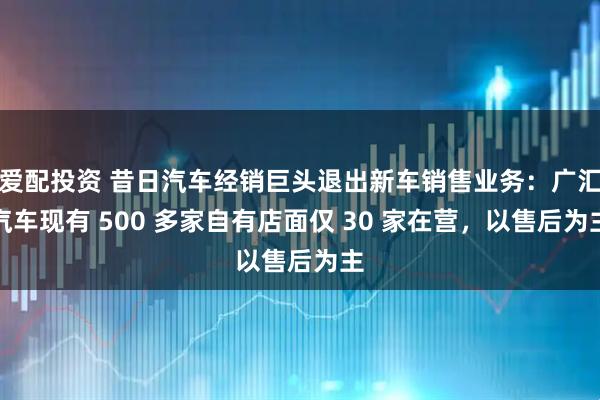 爱配投资 昔日汽车经销巨头退出新车销售业务：广汇汽车现有 500 多家自有店面仅 30 家在营，以售后为主