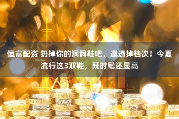恒富配资 扔掉你的洞洞鞋吧，邋遢掉档次！今夏流行这3双鞋，既时髦还显高