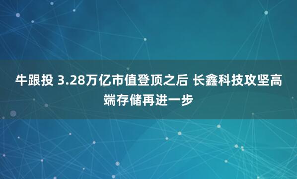 牛跟投 3.28万亿市值登顶之后 长鑫科技攻坚高端存储再进一步