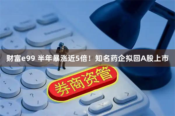 财富e99 半年暴涨近5倍！知名药企拟回A股上市
